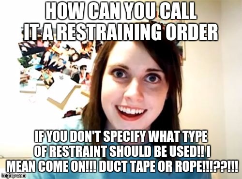 Restraining order | HOW CAN YOU CALL IT A RESTRAINING ORDER; IF YOU DON'T SPECIFY WHAT TYPE OF RESTRAINT SHOULD BE USED!! I MEAN COME ON!!! DUCT TAPE OR ROPE!!!??!!! | image tagged in memes,overly attached girlfriend,funny,funny memes,roll safe think about it | made w/ Imgflip meme maker