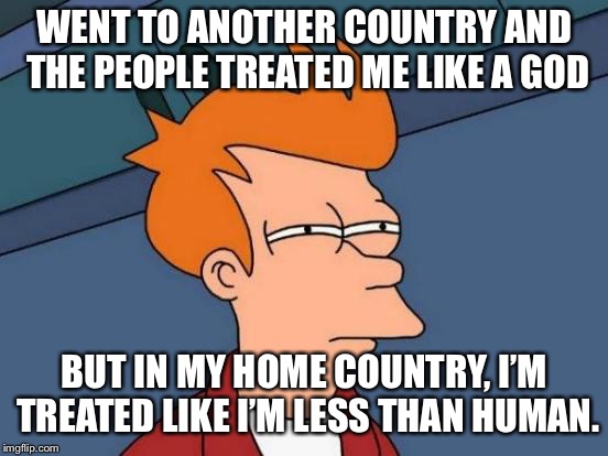 I didn’t tell them where I was from! | WENT TO ANOTHER COUNTRY AND THE PEOPLE TREATED ME LIKE A GOD; BUT IN MY HOME COUNTRY, I’M TREATED LIKE I’M LESS THAN HUMAN. | image tagged in memes,futurama fry | made w/ Imgflip meme maker