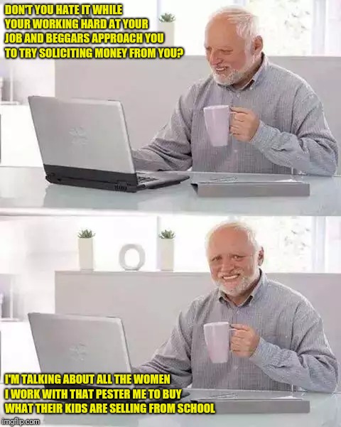 Hide the Pain Harold | DON'T YOU HATE IT WHILE YOUR WORKING HARD AT YOUR JOB AND BEGGARS APPROACH YOU TO TRY SOLICITING MONEY FROM YOU? I'M TALKING ABOUT ALL THE WOMEN I WORK WITH THAT PESTER ME TO BUY WHAT THEIR KIDS ARE SELLING FROM SCHOOL | image tagged in memes,hide the pain harold | made w/ Imgflip meme maker
