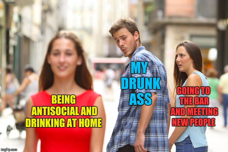 Distracted Boyfriend Meme | MY DRUNK ASS; GOING TO THE BAR AND MEETING NEW PEOPLE; BEING ANTISOCIAL AND DRINKING AT HOME | image tagged in memes,distracted boyfriend,drinking,weekend | made w/ Imgflip meme maker