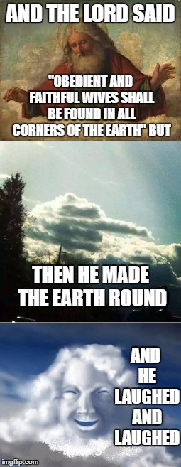I would guess religious belongs in politics | AND THE LORD SAID; "OBEDIENT AND FAITHFUL WIVES SHALL BE FOUND IN ALL CORNERS OF THE EARTH" BUT; THEN HE MADE THE EARTH ROUND; AND HE LAUGHED AND LAUGHED | image tagged in religion,random,wives,god,earth | made w/ Imgflip meme maker