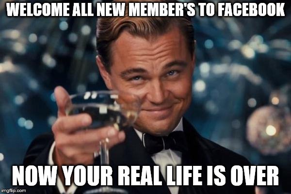 welcome all new member's to facebook | WELCOME ALL NEW MEMBER'S TO FACEBOOK; NOW YOUR REAL LIFE IS OVER | image tagged in memes,leonardo dicaprio cheers,facebook,funny,posting | made w/ Imgflip meme maker