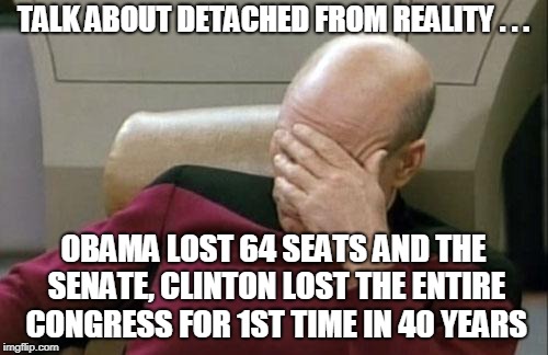 Captain Picard Facepalm Meme | TALK ABOUT DETACHED FROM REALITY . . . OBAMA LOST 64 SEATS AND THE SENATE, CLINTON LOST THE ENTIRE CONGRESS FOR 1ST TIME IN 40 YEARS | image tagged in memes,captain picard facepalm | made w/ Imgflip meme maker