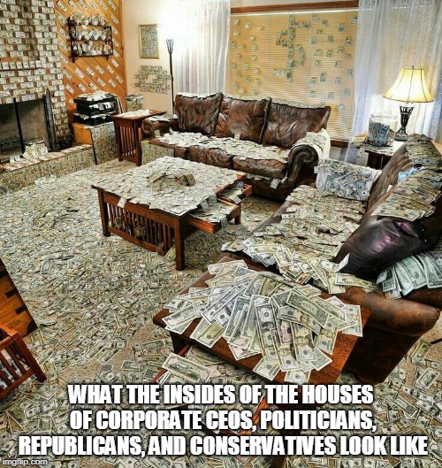 money house | WHAT THE INSIDES OF THE HOUSES OF CORPORATE CEOS, POLITICIANS, REPUBLICANS, AND CONSERVATIVES LOOK LIKE | image tagged in money house,money,greed,corporate greed,politics,government | made w/ Imgflip meme maker