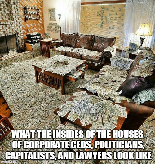 money house | WHAT THE INSIDES OF THE HOUSES OF CORPORATE CEOS, POLITICIANS, CAPITALISTS, AND LAWYERS LOOK LIKE | image tagged in money house,money,greed,corporate,politicians,lawyers | made w/ Imgflip meme maker