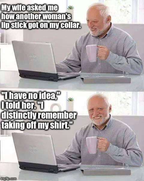 Hide the Pain Harold Meme | My wife asked me how another woman's lip stick got on my collar. "I have no idea," I told her. "I distinctly remember taking off my shirt." | image tagged in memes,hide the pain harold | made w/ Imgflip meme maker
