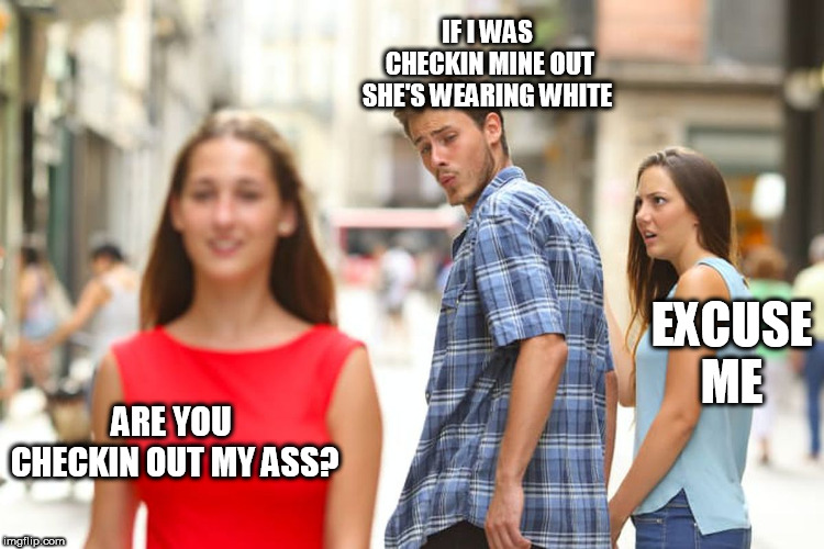 Distracted Boyfriend Meme | ARE YOU CHECKIN OUT MY ASS? IF I WAS CHECKIN MINE OUT SHE'S WEARING WHITE EXCUSE ME | image tagged in memes,distracted boyfriend | made w/ Imgflip meme maker