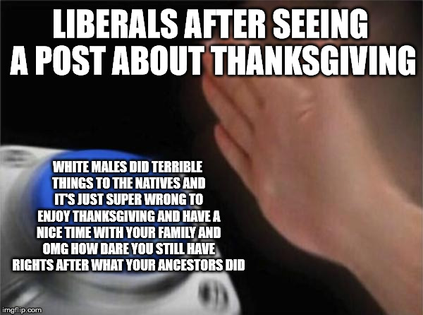 Can't have any holidays anymore unless it celebrates anyone other than white people | LIBERALS AFTER SEEING A POST ABOUT THANKSGIVING; WHITE MALES DID TERRIBLE THINGS TO THE NATIVES AND IT'S JUST SUPER WRONG TO ENJOY THANKSGIVING AND HAVE A NICE TIME WITH YOUR FAMILY AND OMG HOW DARE YOU STILL HAVE RIGHTS AFTER WHAT YOUR ANCESTORS DID | image tagged in memes,blank nut button | made w/ Imgflip meme maker