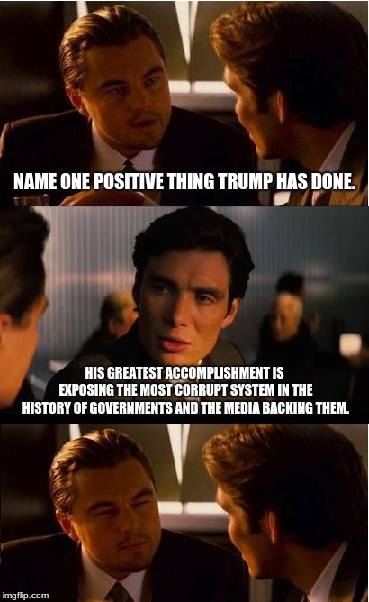 The genius of President Trump | NAME ONE POSITIVE THING TRUMP HAS DONE. HIS GREATEST ACCOMPLISHMENT IS EXPOSING THE MOST CORRUPT SYSTEM IN THE HISTORY OF GOVERNMENTS AND THE MEDIA BACKING THEM. | image tagged in memes,inception,government corruption,maga,president trump,limit government | made w/ Imgflip meme maker