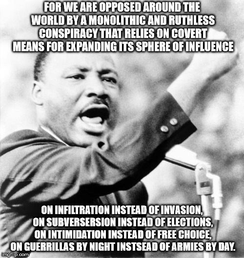 Martin Luther King Jr. | FOR WE ARE OPPOSED AROUND THE WORLD BY A MONOLITHIC AND RUTHLESS CONSPIRACY THAT RELIES ON COVERT MEANS FOR EXPANDING ITS SPHERE OF INFLUENCE; ON INFILTRATION INSTEAD OF INVASION, ON SUBVERSERSION INSTEAD OF ELECTIONS, ON INTIMIDATION INSTEAD OF FREE CHOICE, ON GUERRILLAS BY NIGHT INSTSEAD OF ARMIES BY DAY. | image tagged in martin luther king jr | made w/ Imgflip meme maker