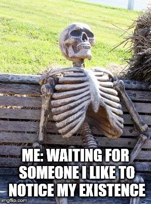 Waiting Skeleton Meme | ME: WAITING FOR SOMEONE I LIKE TO NOTICE MY EXISTENCE | image tagged in memes,waiting skeleton | made w/ Imgflip meme maker