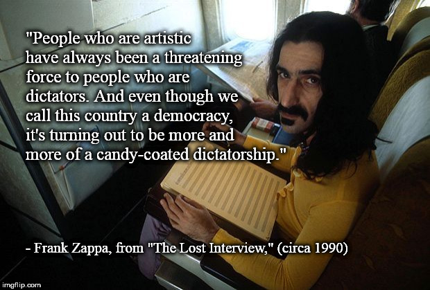 Frank Zappa, on artistic freedom, 1990. | "People who are artistic have always been a threatening force to people who are dictators. And even though we call this country a democracy, it's turning out to be more and more of a candy-coated dictatorship."; - Frank Zappa, from "The Lost Interview," (circa 1990) | image tagged in frank zappa,democracy,artists,artistic,censorship,freedom of speech | made w/ Imgflip meme maker