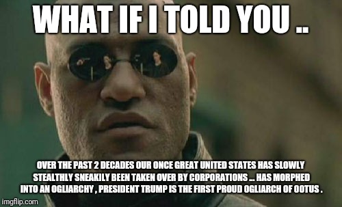 OOTUS | WHAT IF I TOLD YOU .. OVER THE PAST 2 DECADES OUR ONCE GREAT UNITED STATES HAS SLOWLY STEALTHLY SNEAKILY BEEN TAKEN OVER BY CORPORATIONS ... HAS MORPHED INTO AN OGLIARCHY , PRESIDENT TRUMP IS THE FIRST PROUD OGLIARCH OF OOTUS . | image tagged in memes,matrix morpheus | made w/ Imgflip meme maker