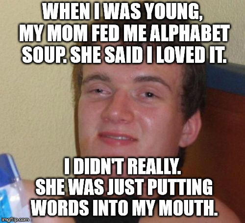 10 Guy Meme | WHEN I WAS YOUNG, MY MOM FED ME ALPHABET SOUP. SHE SAID I LOVED IT. I DIDN'T REALLY. SHE WAS JUST PUTTING WORDS INTO MY MOUTH. | image tagged in memes,10 guy | made w/ Imgflip meme maker
