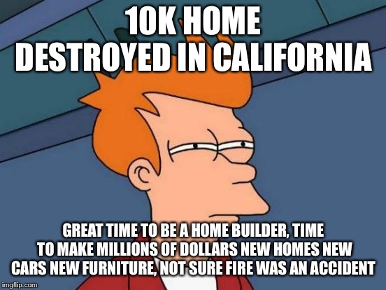 Futurama Fry Meme | 10K HOME DESTROYED IN CALIFORNIA; GREAT TIME TO BE A HOME BUILDER, TIME TO MAKE MILLIONS OF DOLLARS NEW HOMES NEW CARS NEW FURNITURE, NOT SURE FIRE WAS AN ACCIDENT | image tagged in memes,futurama fry | made w/ Imgflip meme maker