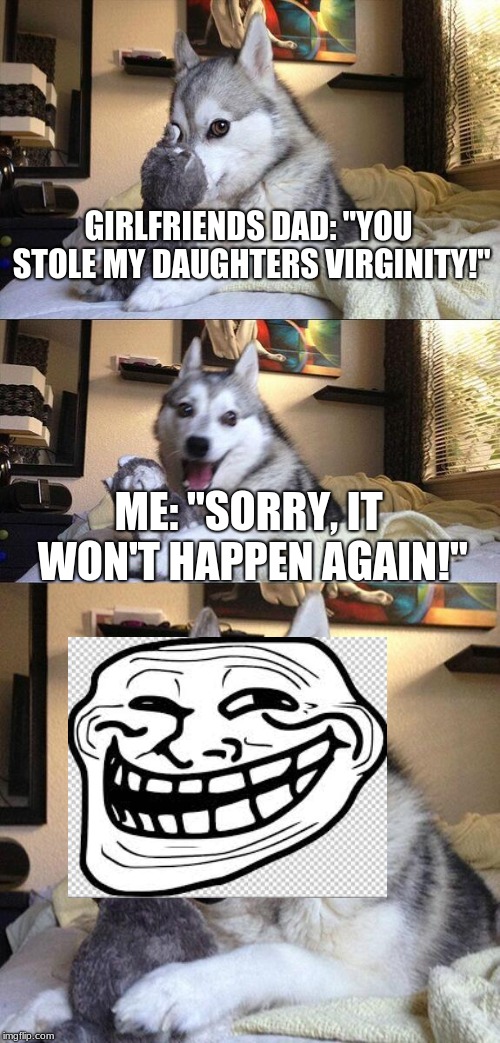 Bad Pun Dog Meme | GIRLFRIENDS DAD: "YOU STOLE MY DAUGHTERS VIRGINITY!"; ME: "SORRY, IT WON'T HAPPEN AGAIN!" | image tagged in memes,bad pun dog | made w/ Imgflip meme maker