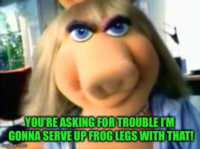 Mad Miss Piggy | YOU’RE ASKING FOR TROUBLE I’M GONNA SERVE UP FROG LEGS WITH THAT! | image tagged in mad miss piggy | made w/ Imgflip meme maker