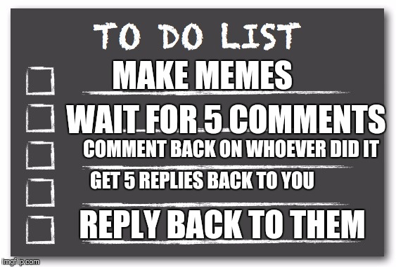 To do list | MAKE MEMES; WAIT FOR 5 COMMENTS; COMMENT BACK ON WHOEVER DID IT; GET 5 REPLIES BACK TO YOU; REPLY BACK TO THEM | image tagged in to do list | made w/ Imgflip meme maker