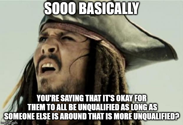 SOOO BASICALLY YOU'RE SAYING THAT IT'S OKAY FOR THEM TO ALL BE UNQUALIFIED AS LONG AS SOMEONE ELSE IS AROUND THAT IS MORE UNQUALIFIED? | image tagged in confused dafuq jack sparrow what | made w/ Imgflip meme maker