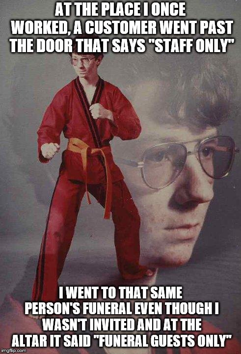 Karate Kyle Meme | AT THE PLACE I ONCE WORKED, A CUSTOMER WENT PAST THE DOOR THAT SAYS "STAFF ONLY"; I WENT TO THAT SAME PERSON'S FUNERAL EVEN THOUGH I WASN'T INVITED AND AT THE ALTAR IT SAID "FUNERAL GUESTS ONLY" | image tagged in memes,karate kyle | made w/ Imgflip meme maker
