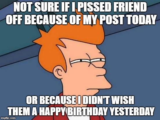 Futurama Fry Meme | NOT SURE IF I PISSED FRIEND OFF BECAUSE OF MY POST TODAY; OR BECAUSE I DIDN'T WISH THEM A HAPPY BIRTHDAY YESTERDAY | image tagged in memes,futurama fry | made w/ Imgflip meme maker