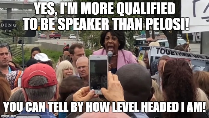 Is she though? | YES, I'M MORE QUALIFIED TO BE SPEAKER THAN PELOSI! YOU CAN TELL BY HOW LEVEL HEADED I AM! | image tagged in maxine,maxine waters crazy,politics,democrats,republicans | made w/ Imgflip meme maker