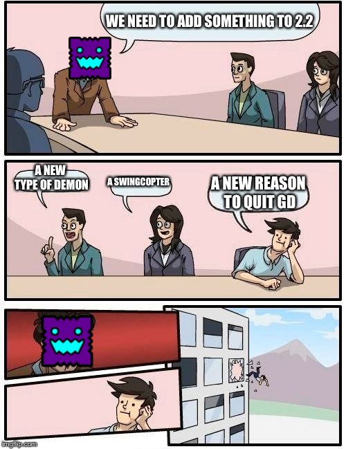Boardroom Meeting Suggestion Meme | WE NEED TO ADD SOMETHING TO 2.2; A NEW TYPE OF DEMON; A SWINGCOPTER; A NEW REASON TO QUIT GD | image tagged in memes,boardroom meeting suggestion | made w/ Imgflip meme maker