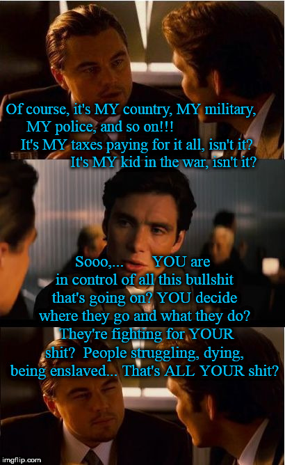 Inception Meme | Of course, it's MY country, MY military, MY police, and so on!!!                    It's MY taxes paying for it all, isn't it?                 It's MY kid in the war, isn't it? Sooo,...       YOU are in control of all this bullshit that's going on? YOU decide where they go and what they do?  They're fighting for YOUR shit?  People struggling, dying, being enslaved... That's ALL YOUR shit? | image tagged in memes,inception | made w/ Imgflip meme maker