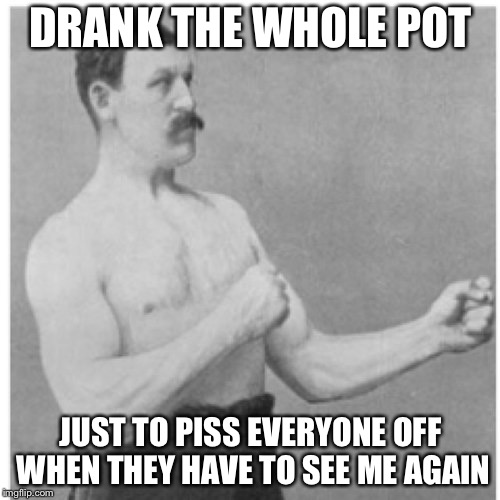 Overly Manly Man Meme | DRANK THE WHOLE POT JUST TO PISS EVERYONE OFF WHEN THEY HAVE TO SEE ME AGAIN | image tagged in memes,overly manly man | made w/ Imgflip meme maker