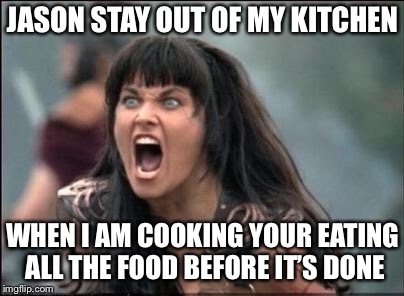 Angry Xena | JASON STAY OUT OF MY KITCHEN; WHEN I AM COOKING YOUR EATING ALL THE FOOD BEFORE IT’S DONE | image tagged in angry xena | made w/ Imgflip meme maker