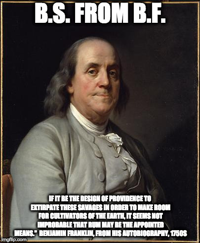 Benjamin Franklin  | B.S. FROM B.F. IF IT BE THE DESIGN OF PROVIDENCE TO EXTIRPATE THESE SAVAGES IN ORDER TO MAKE ROOM FOR CULTIVATORS OF THE EARTH, IT SEEMS NOT IMPROBABLE THAT RUM MAY BE THE APPOINTED MEANS.”

BENJAMIN FRANKLIN, FROM HIS AUTOBIOGRAPHY, 1750S | image tagged in benjamin franklin | made w/ Imgflip meme maker