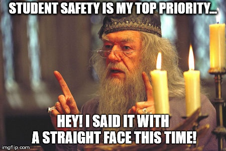 Dumbledore Quote  | STUDENT SAFETY IS MY TOP PRIORITY... HEY! I SAID IT WITH A STRAIGHT FACE THIS TIME! | image tagged in dumbledore quote | made w/ Imgflip meme maker