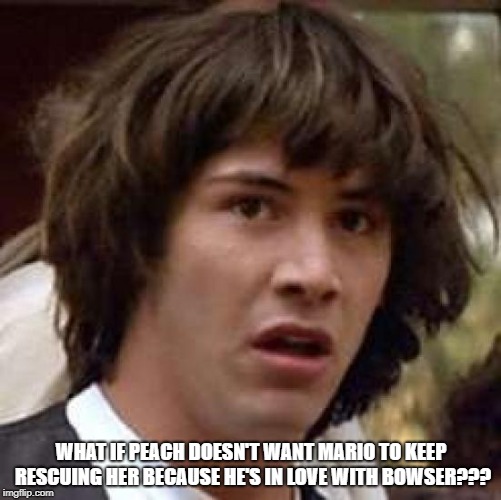 Conspiracy Keanu Meme | WHAT IF PEACH DOESN'T WANT MARIO TO KEEP RESCUING HER BECAUSE HE'S IN LOVE WITH BOWSER??? | image tagged in memes,conspiracy keanu | made w/ Imgflip meme maker