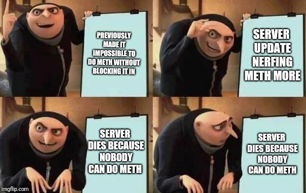 Gru's Plan Meme | PREVIOUSLY MADE IT IMPOSSIBLE TO DO METH WITHOUT BLOCKING IT IN; SERVER UPDATE NERFING METH MORE; SERVER DIES BECAUSE NOBODY CAN DO METH; SERVER DIES BECAUSE NOBODY CAN DO METH | image tagged in gru's plan | made w/ Imgflip meme maker
