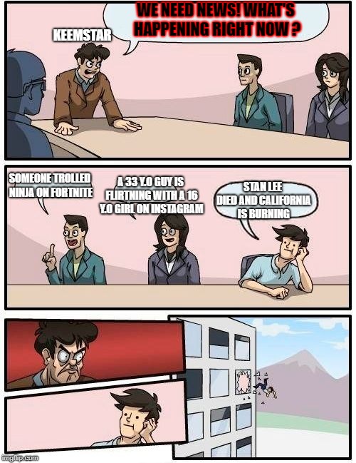 Boardroom Meeting Suggestion Meme | WE NEED NEWS! WHAT'S HAPPENING RIGHT NOW ? KEEMSTAR; A 33 Y.O GUY IS FLIRTNING WITH A 16 Y.O GIRL ON INSTAGRAM; SOMEONE TROLLED NINJA ON FORTNITE; STAN LEE DIED AND CALIFORNIA IS BURNING | image tagged in memes,boardroom meeting suggestion | made w/ Imgflip meme maker