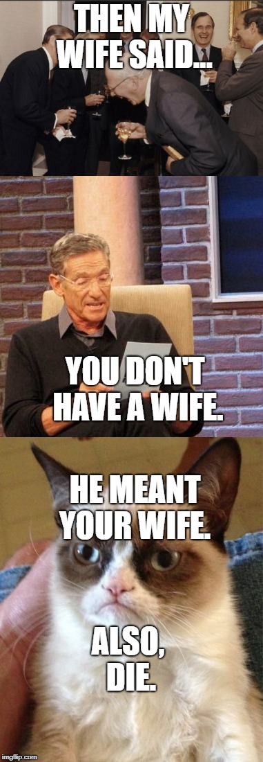 my wife. | THEN MY WIFE SAID... YOU DON'T HAVE A WIFE. HE MEANT YOUR WIFE. ALSO, DIE. | image tagged in memes,grumpy cat,maury lie detector,laughing men in suits | made w/ Imgflip meme maker