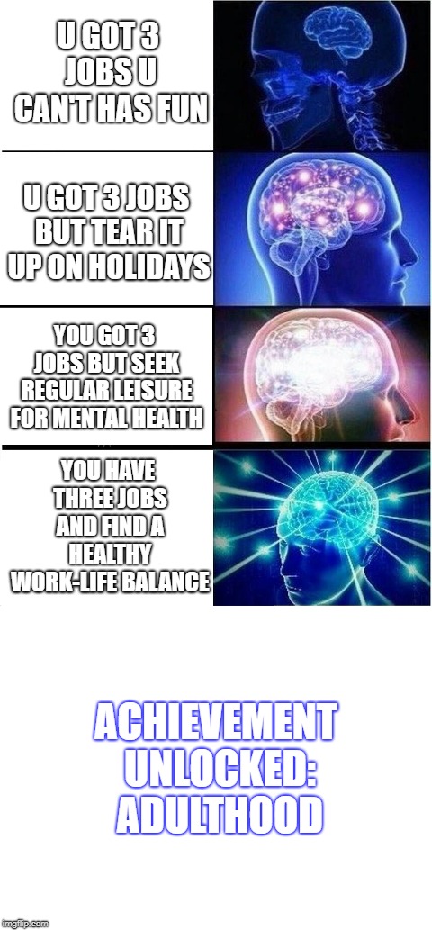 U GOT 3 JOBS U CAN'T HAS FUN U GOT 3 JOBS BUT TEAR IT UP ON HOLIDAYS YOU GOT 3 JOBS BUT SEEK REGULAR LEISURE FOR MENTAL HEALTH YOU HAVE THRE | image tagged in blank white template,memes,expanding brain | made w/ Imgflip meme maker