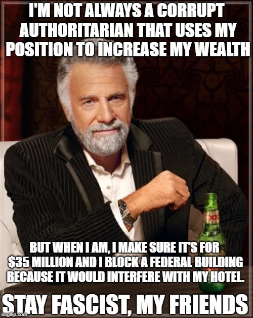Swampiest Swamp Monster | I'M NOT ALWAYS A CORRUPT AUTHORITARIAN THAT USES MY POSITION TO INCREASE MY WEALTH; BUT WHEN I AM, I MAKE SURE IT'S FOR $35 MILLION AND I BLOCK A FEDERAL BUILDING BECAUSE IT WOULD INTERFERE WITH MY HOTEL. STAY FASCIST, MY FRIENDS | image tagged in memes,the most interesting man in the world,conservatives,donald trump,government corruption,politics | made w/ Imgflip meme maker