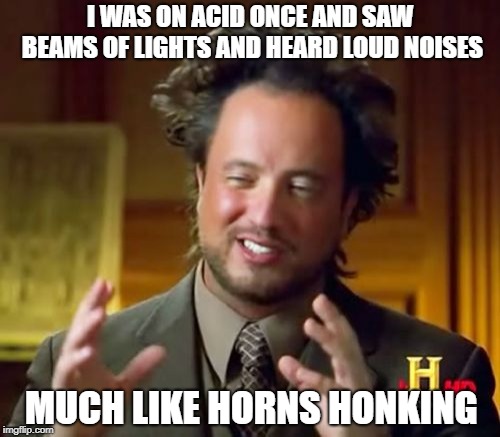 Ancient Aliens | I WAS ON ACID ONCE AND SAW BEAMS OF LIGHTS AND HEARD LOUD NOISES; MUCH LIKE HORNS HONKING | image tagged in memes,ancient aliens | made w/ Imgflip meme maker