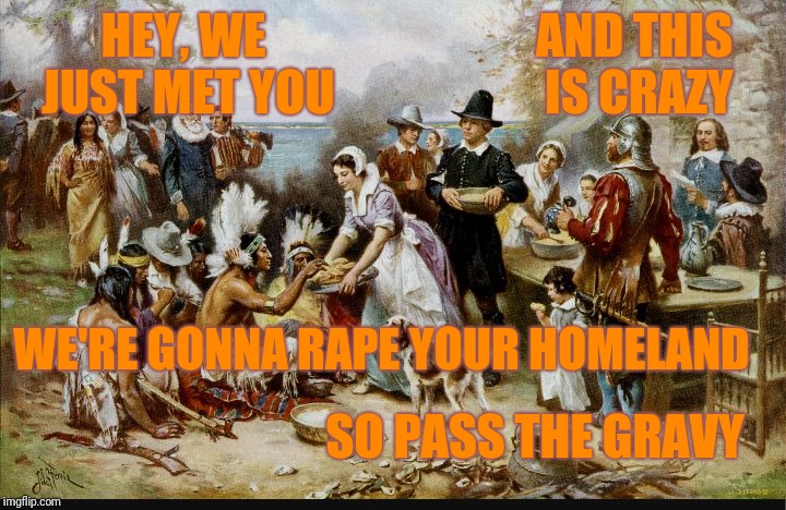 With thanksgiving this week. I thought I'd remind everyone about the first thanksgiving with a little song | AND THIS IS CRAZY; HEY, WE JUST MET YOU; WE'RE GONNA RAPE YOUR HOMELAND; SO PASS THE GRAVY | image tagged in first thanksgiving,carly rae jepsen | made w/ Imgflip meme maker