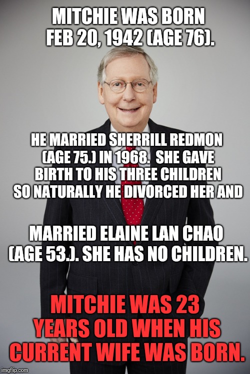 Remember Who Half Of Your Voters Are And Know They're Sick Of Your Double Standards | MITCHIE WAS BORN FEB 20, 1942 (AGE 76). HE MARRIED SHERRILL REDMON (AGE 75.) IN 1968.  SHE GAVE BIRTH TO HIS THREE CHILDREN SO NATURALLY HE DIVORCED HER AND; MARRIED ELAINE LAN CHAO (AGE 53.). SHE HAS NO CHILDREN. MITCHIE WAS 23 YEARS OLD WHEN HIS CURRENT WIFE WAS BORN. | image tagged in politicians suck,hypocrite,scumbag republicans,assholes,asshole,memes | made w/ Imgflip meme maker