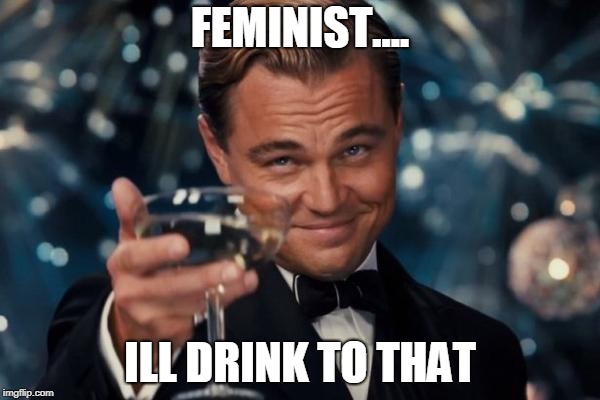 Leonardo Dicaprio Cheers | FEMINIST.... ILL DRINK TO THAT | image tagged in memes,leonardo dicaprio cheers | made w/ Imgflip meme maker