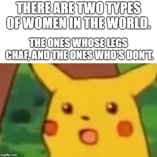 Pikachu Wisdom | THERE ARE TWO TYPES OF WOMEN IN THE WORLD. THE ONES WHOSE LEGS CHAF, AND THE ONES WHO'S DON'T. | image tagged in memes,surprised pikachu,pikachu,wisdom,words of wisdom | made w/ Imgflip meme maker
