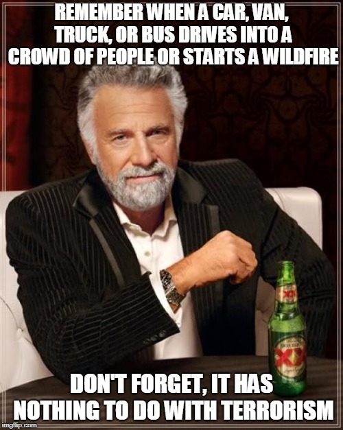 The Most Interesting Man In The World | REMEMBER WHEN A CAR, VAN, TRUCK, OR BUS DRIVES INTO A CROWD OF PEOPLE OR STARTS A WILDFIRE; DON'T FORGET, IT HAS NOTHING TO DO WITH TERRORISM | image tagged in memes,the most interesting man in the world | made w/ Imgflip meme maker