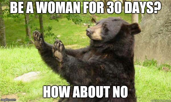 I honestly don't believe I could afford it | BE A WOMAN FOR 30 DAYS? HOW ABOUT NO | image tagged in how about no bear | made w/ Imgflip meme maker
