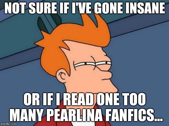 Futurama Fry Meme | NOT SURE IF I'VE GONE INSANE; OR IF I READ ONE TOO MANY PEARLINA FANFICS... | image tagged in memes,futurama fry | made w/ Imgflip meme maker