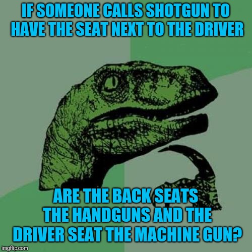I always wondered... | IF SOMEONE CALLS SHOTGUN TO HAVE THE SEAT NEXT TO THE DRIVER; ARE THE BACK SEATS THE HANDGUNS AND THE DRIVER SEAT THE MACHINE GUN? | image tagged in memes,philosoraptor,funny,think about it | made w/ Imgflip meme maker
