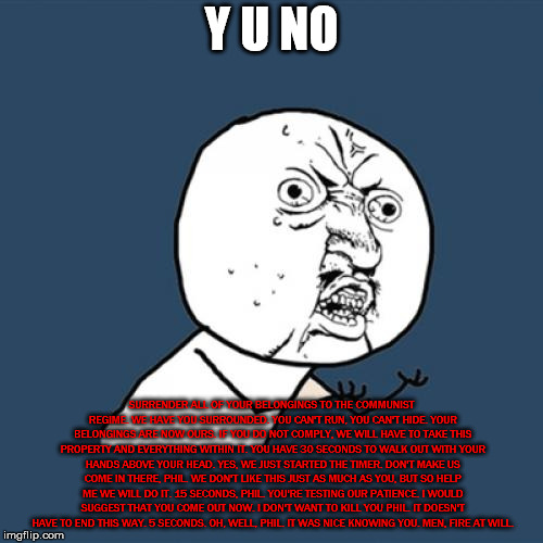 He should have come out. Why did you do this, Phil? | Y U NO; SURRENDER ALL OF YOUR BELONGINGS TO THE COMMUNIST REGIME. WE HAVE YOU SURROUNDED. YOU CAN'T RUN, YOU CAN'T HIDE. YOUR BELONGINGS ARE NOW OURS. IF YOU DO NOT COMPLY, WE WILL HAVE TO TAKE THIS PROPERTY AND EVERYTHING WITHIN IT. YOU HAVE 30 SECONDS TO WALK OUT WITH YOUR HANDS ABOVE YOUR HEAD. YES, WE JUST STARTED THE TIMER. DON'T MAKE US COME IN THERE, PHIL. WE DON'T LIKE THIS JUST AS MUCH AS YOU, BUT SO HELP ME WE WILL DO IT. 15 SECONDS, PHIL. YOU'RE TESTING OUR PATIENCE. I WOULD SUGGEST THAT YOU COME OUT NOW. I DON'T WANT TO KILL YOU PHIL. IT DOESN'T HAVE TO END THIS WAY. 5 SECONDS. OH, WELL, PHIL. IT WAS NICE KNOWING YOU. MEN, FIRE AT WILL. | image tagged in memes,y u no,funny | made w/ Imgflip meme maker