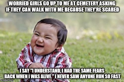 Evil Toddler Meme | WORRIED GIRLS GO UP TO ME AT CEMETERY ASKING IF THEY CAN WALK WITH ME BECAUSE THEY'RE SCARED; I SAY "I UNDERSTAND, I HAD THE SAME FEARS BACK WHEN I WAS ALIVE."
I NEVER SAW ANYONE RUN SO FAST | image tagged in memes,evil toddler | made w/ Imgflip meme maker