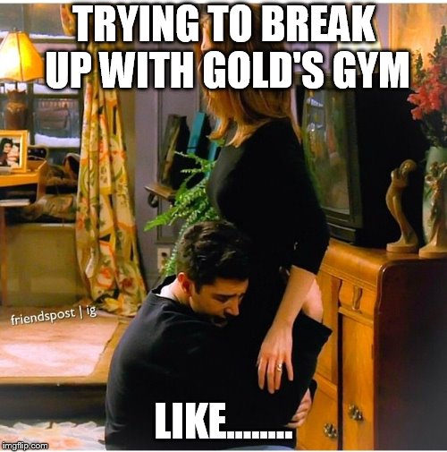 Ross Rachel Break Up | TRYING TO BREAK UP WITH GOLD'S GYM; LIKE........ | image tagged in ross rachel break up | made w/ Imgflip meme maker